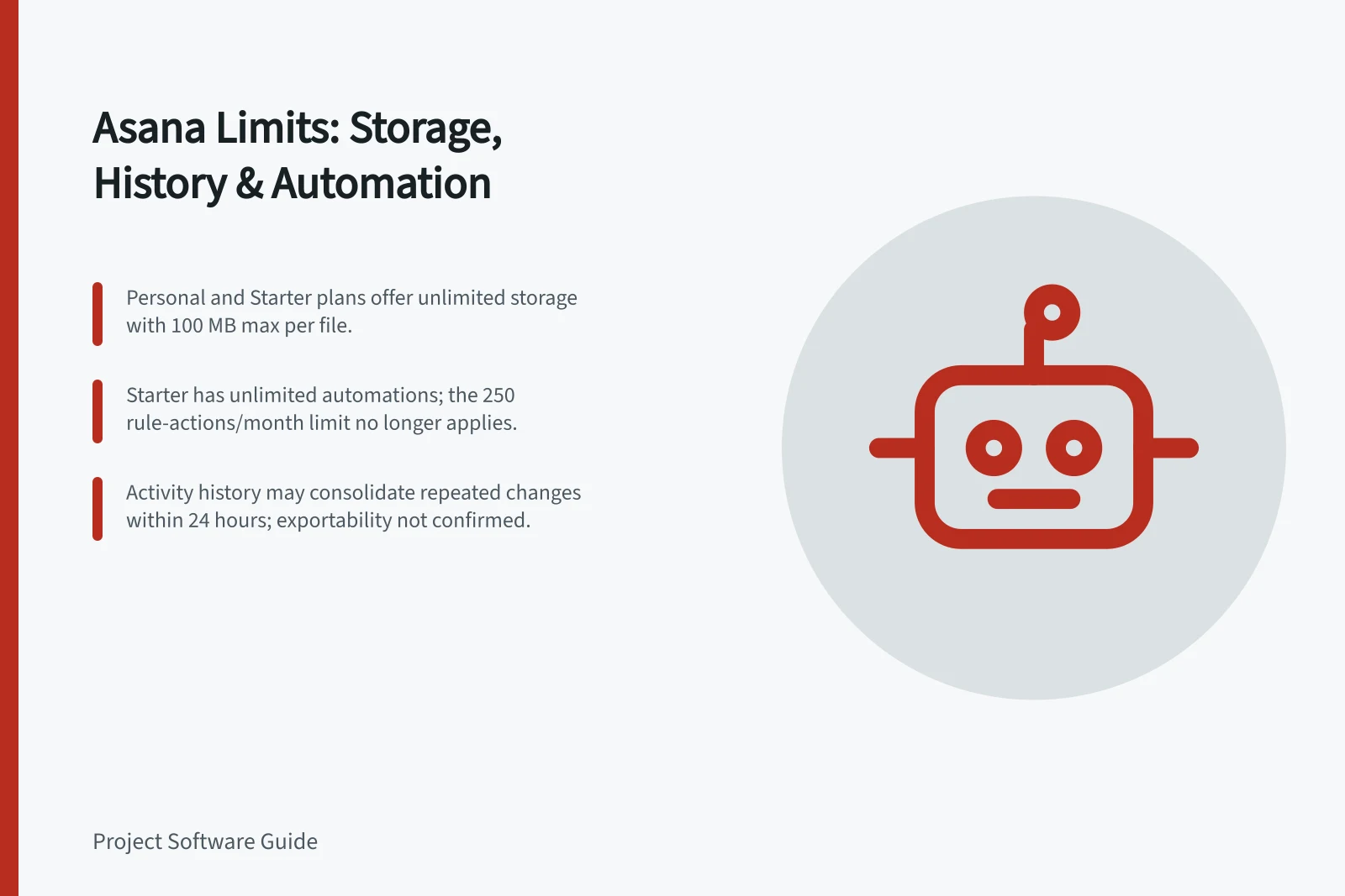 Asana Limits: Storage, History & Automation: Personal and Starter plans offer unlimited storage with 100 MB max per file.; Starter has unlimited automations; the 250 rule-actions/month limit no longer applies.; Activity history may consolidate repeated changes within 24 hours; exportability not confirmed.