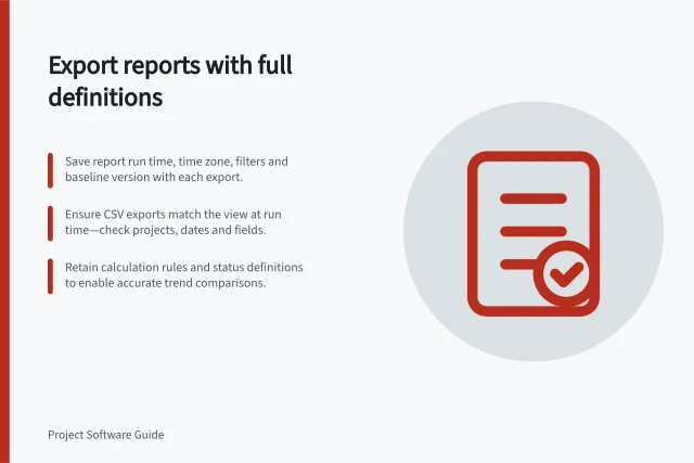 Export reports with full definitions: Save report run time, time zone, filters and baseline version with each export.; Ensure CSV exports match the view at run time—check projects, dates and fields.; Retain calculation rules and status definitions to enable accurate trend comparisons. Exporting project reports without losing their definitions