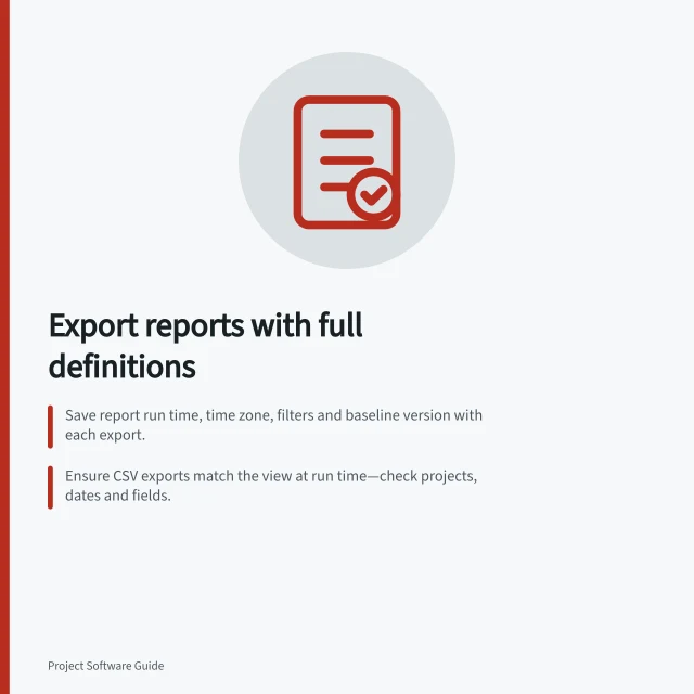 Export reports with full definitions: Save report run time, time zone, filters and baseline version with each export.; Ensure CSV exports match the view at run time—check projects, dates and fields.; Retain calculation rules and status definitions to enable accurate trend comparisons. Exporting project reports without losing their definitions