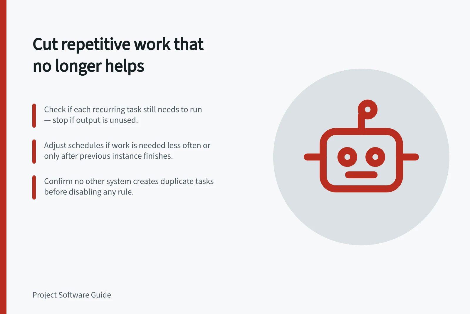 Cut repetitive work that no longer helps: Check if each recurring task still needs to run — stop if output is unused.; Adjust schedules if work is needed less often or only after previous instance finishes.; Confirm no other system creates duplicate tasks before disabling any rule.
