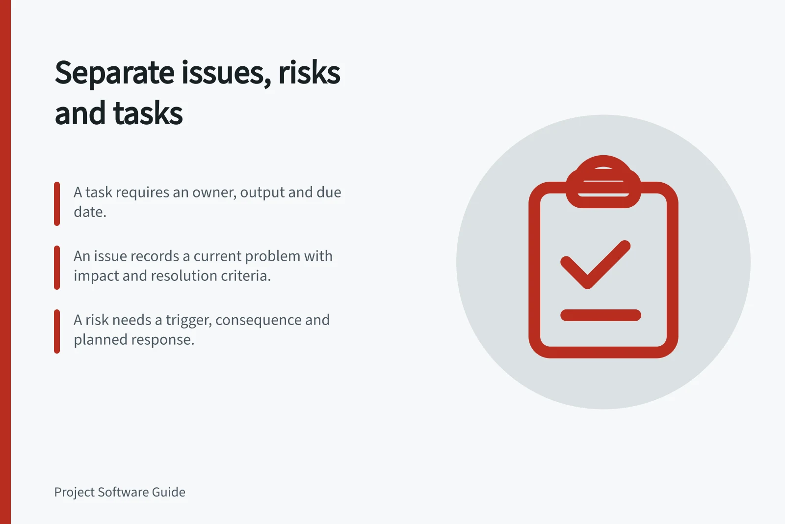 Separate issues, risks and tasks: A task requires an owner, output and due date.; An issue records a current problem with impact and resolution criteria.; A risk needs a trigger, consequence and planned response.