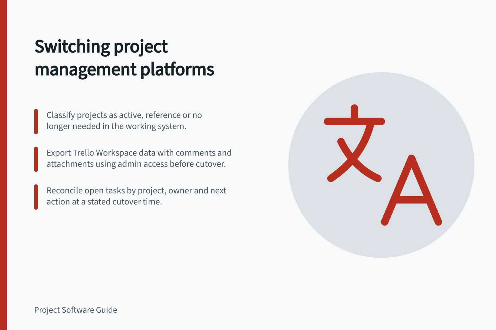 Switching project management platforms: Classify projects as active, reference or no longer needed in the working system.; Export Trello Workspace data with comments and attachments using admin access before cutover.; Reconcile open tasks by project, owner and next action at a stated cutover time.