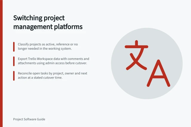 Switching project management platforms: Classify projects as active, reference or no longer needed in the working system.; Export Trello Workspace data with comments and attachments using admin access before cutover.; Reconcile open tasks by project, owner and next action at a stated cutover time. Switching project management platforms